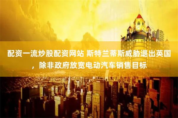 配资一流炒股配资网站 斯特兰蒂斯威胁退出英国，除非政府放宽电动汽车销售目标