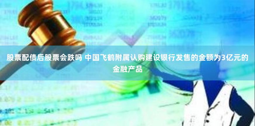 股票配债后股票会跌吗 中国飞鹤附属认购建设银行发售的金额为3亿元的金融产品