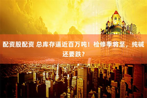 配资股配资 总库存逼近百万吨！检修季将至，纯碱还要跌？