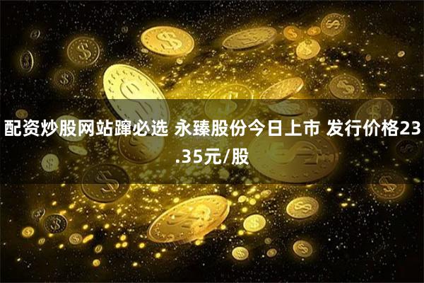 配资炒股网站蹿必选 永臻股份今日上市 发行价格23.35元/股