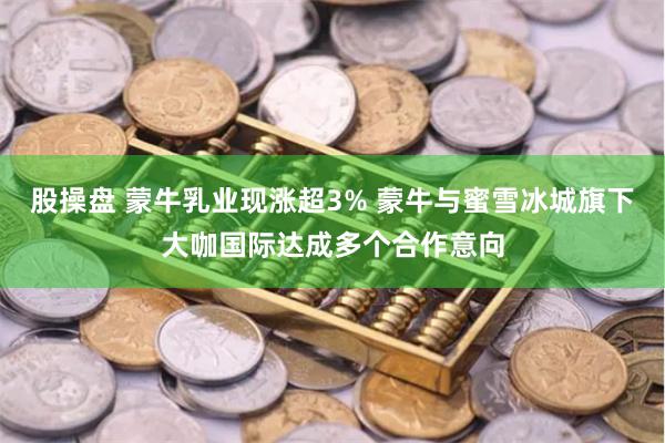 股操盘 蒙牛乳业现涨超3% 蒙牛与蜜雪冰城旗下大咖国际达成多个合作意向