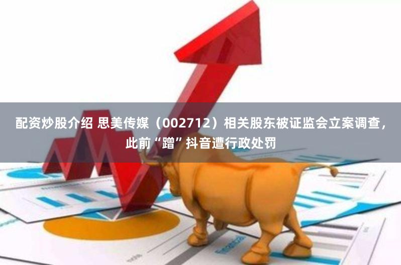 配资炒股介绍 思美传媒（002712）相关股东被证监会立案调查，此前“蹭”抖音遭行政处罚