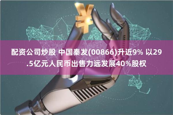 配资公司炒股 中国秦发(00866)升近9% 以29.5亿元人民币出售力远发展40%股权