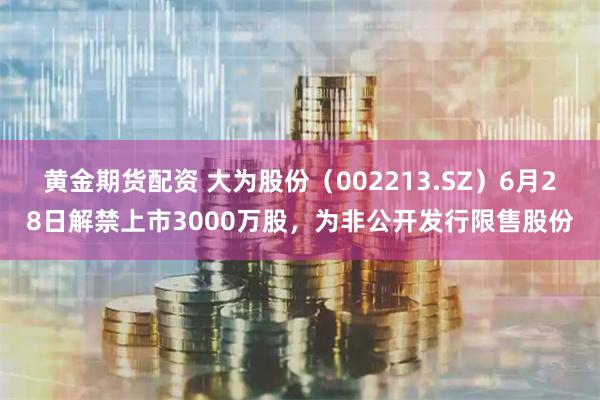 黄金期货配资 大为股份（002213.SZ）6月28日解禁上市3000万股，为非公开发行限售股份