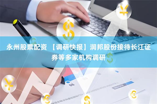 永州股票配资 【调研快报】润邦股份接待长江证券等多家机构调研