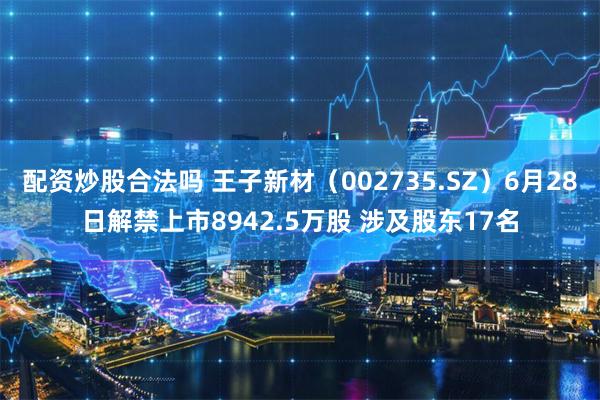 配资炒股合法吗 王子新材（002735.SZ）6月28日解禁上市8942.5万股 涉及股东17名