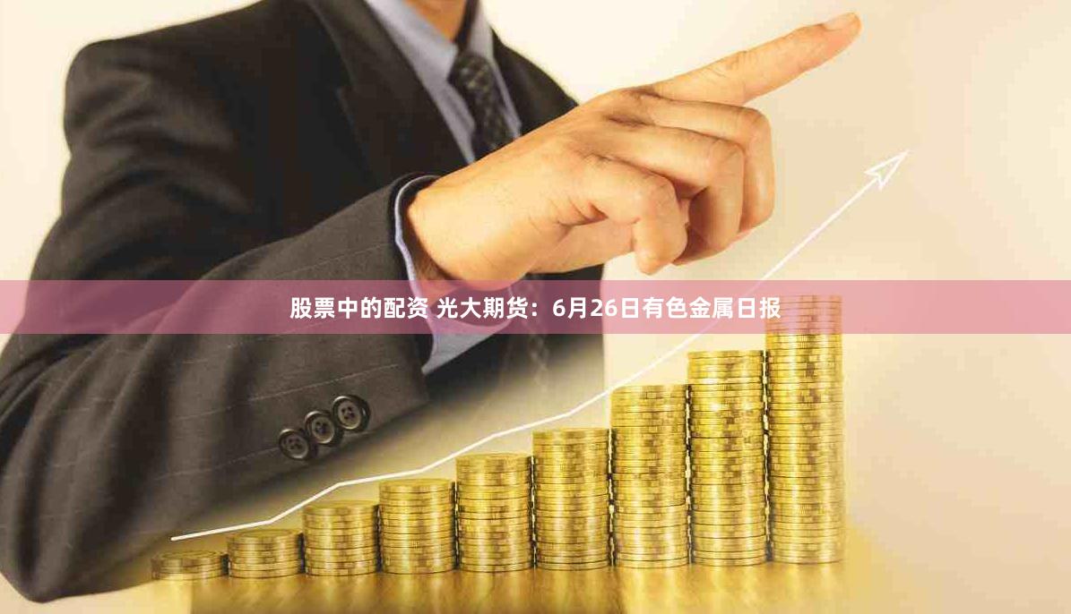 股票中的配资 光大期货：6月26日有色金属日报