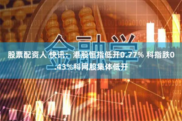 股票配资人 快讯：港股恒指低开0.77% 科指跌0.43%科网股集体低开