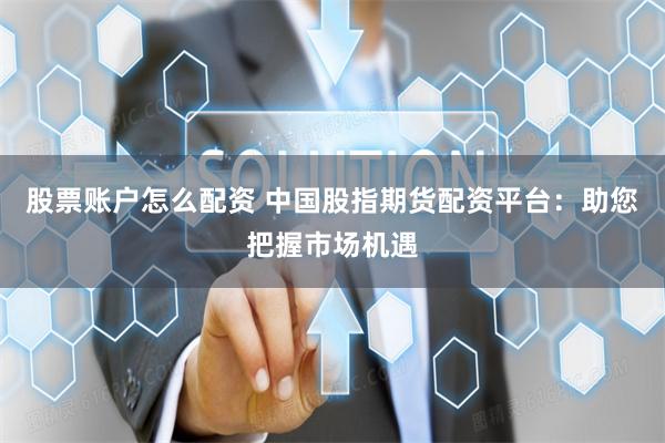 股票账户怎么配资 中国股指期货配资平台：助您把握市场机遇