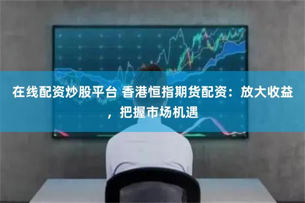 在线配资炒股平台 香港恒指期货配资：放大收益，把握市场机遇