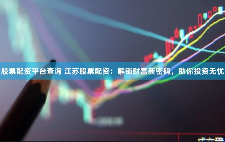 股票配资平台查询 江苏股票配资：解锁财富新密码，助你投资无忧