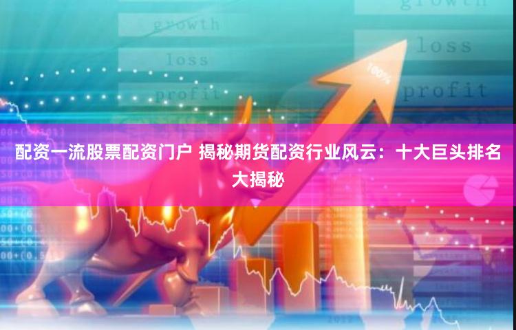 配资一流股票配资门户 揭秘期货配资行业风云：十大巨头排名大揭秘