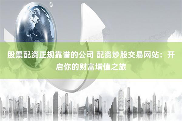 股票配资正规靠谱的公司 配资炒股交易网站：开启你的财富增值之旅