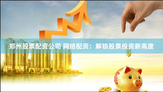 郑州股票配资公司 网络配资：解锁股票投资新高度
