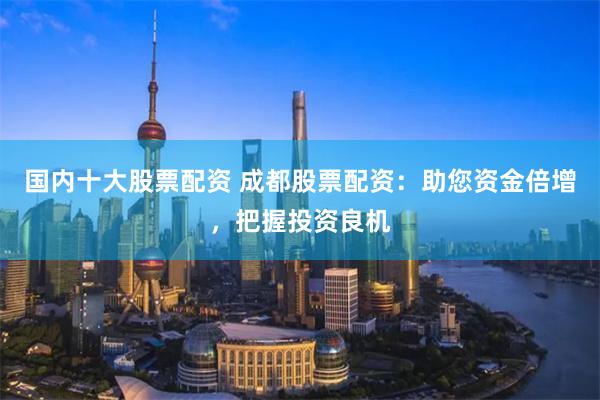 国内十大股票配资 成都股票配资：助您资金倍增，把握投资良机